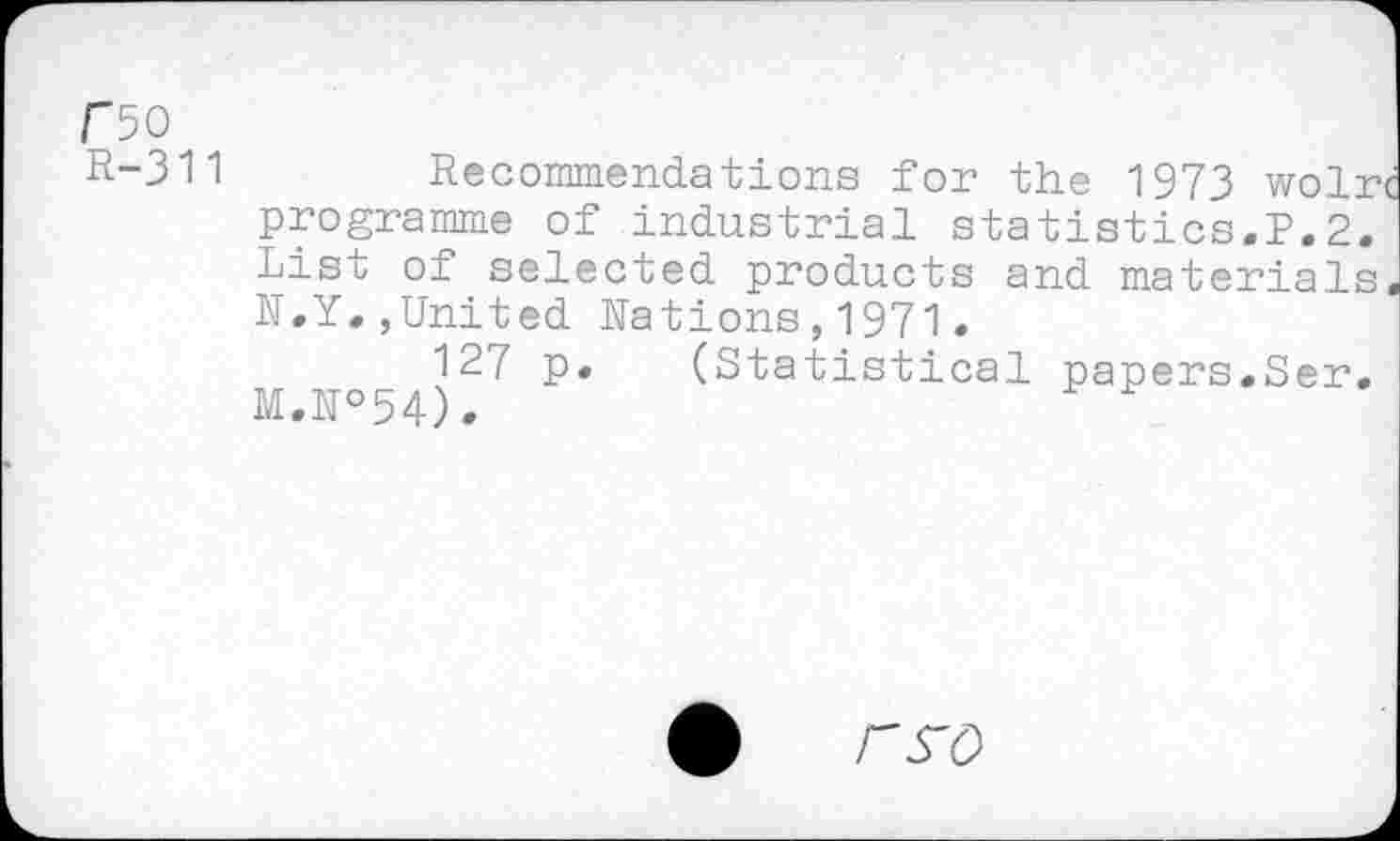 ﻿rso
R-311	Recommendations for the 1973 wolrc
programme of industrial statistics.?,2. List of selected products and materials. N.Y.,United Nations,1971.
127 p. (Statistical papers.Ser. M.N°54).